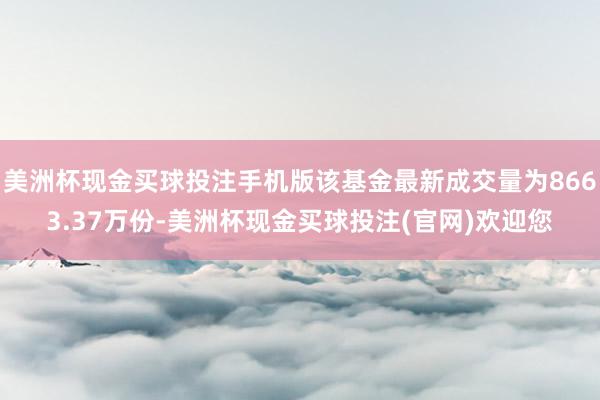 美洲杯现金买球投注手机版该基金最新成交量为8663.37万份-美洲杯现金买球投注(官网)欢迎您