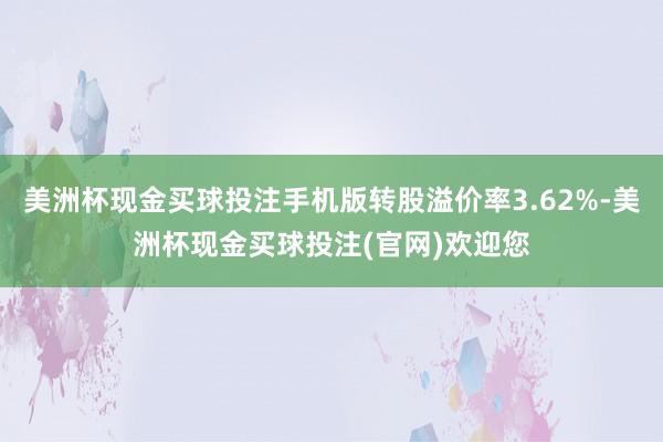 美洲杯现金买球投注手机版转股溢价率3.62%-美洲杯现金买球投注(官网)欢迎您