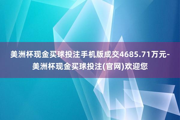 美洲杯现金买球投注手机版成交4685.71万元-美洲杯现金买球投注(官网)欢迎您