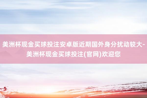 美洲杯现金买球投注安卓版近期国外身分扰动较大-美洲杯现金买球投注(官网)欢迎您