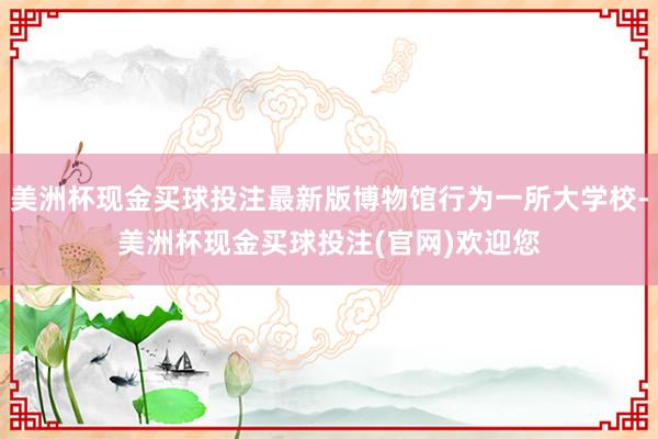 美洲杯现金买球投注最新版博物馆行为一所大学校-美洲杯现金买球投注(官网)欢迎您