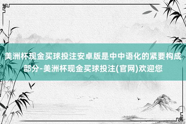 美洲杯现金买球投注安卓版是中中语化的紧要构成部分-美洲杯现金买球投注(官网)欢迎您