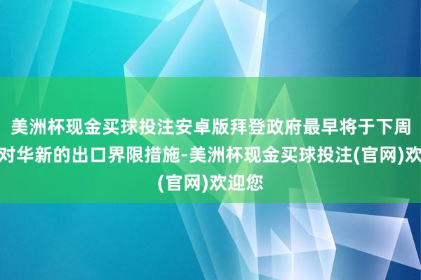 美洲杯现金买球投注安卓版拜登政府最早将于下周公布对华新的出口界限措施-美洲杯现金买球投注(官网)欢迎您