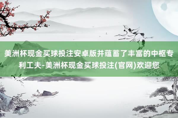 美洲杯现金买球投注安卓版并蕴蓄了丰富的中枢专利工夫-美洲杯现金买球投注(官网)欢迎您