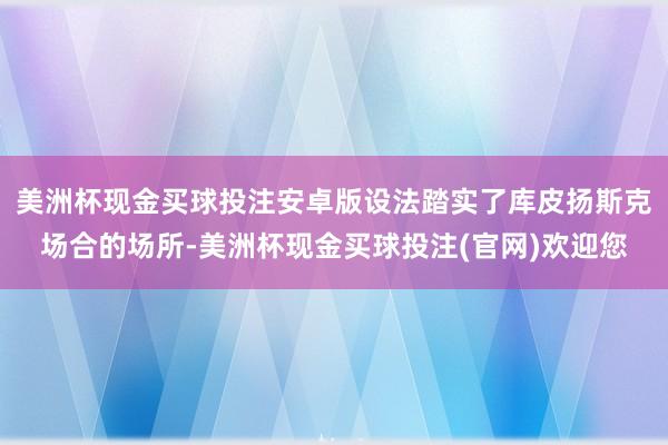 美洲杯现金买球投注安卓版设法踏实了库皮扬斯克场合的场所-美洲杯现金买球投注(官网)欢迎您