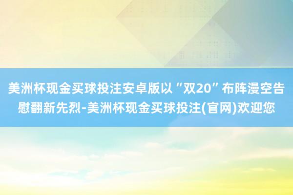 美洲杯现金买球投注安卓版以“双20”布阵漫空告慰翻新先烈-美洲杯现金买球投注(官网)欢迎您