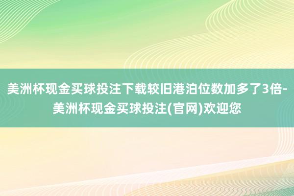 美洲杯现金买球投注下载较旧港泊位数加多了3倍-美洲杯现金买球投注(官网)欢迎您