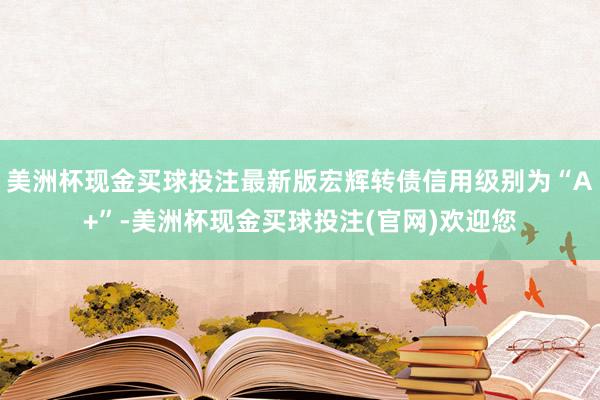 美洲杯现金买球投注最新版宏辉转债信用级别为“A+”-美洲杯现金买球投注(官网)欢迎您