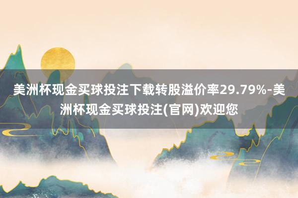 美洲杯现金买球投注下载转股溢价率29.79%-美洲杯现金买球投注(官网)欢迎您