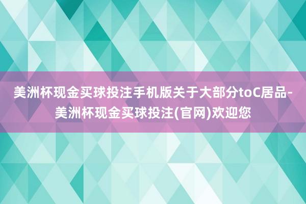 美洲杯现金买球投注手机版关于大部分toC居品-美洲杯现金买球投注(官网)欢迎您