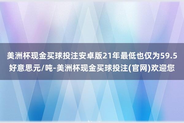 美洲杯现金买球投注安卓版21年最低也仅为59.5好意思元/吨-美洲杯现金买球投注(官网)欢迎您