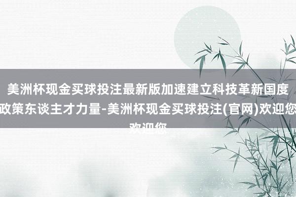 美洲杯现金买球投注最新版加速建立科技革新国度政策东谈主才力量-美洲杯现金买球投注(官网)欢迎您