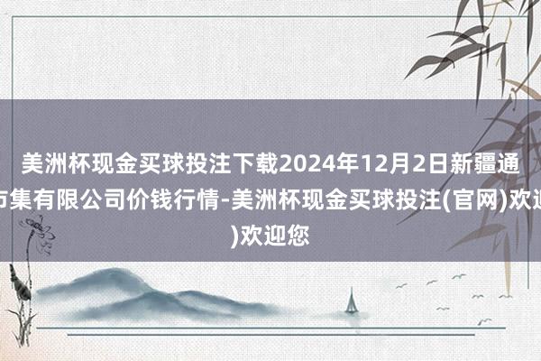 美洲杯现金买球投注下载2024年12月2日新疆通汇市集有限公司价钱行情-美洲杯现金买球投注(官网)欢迎您