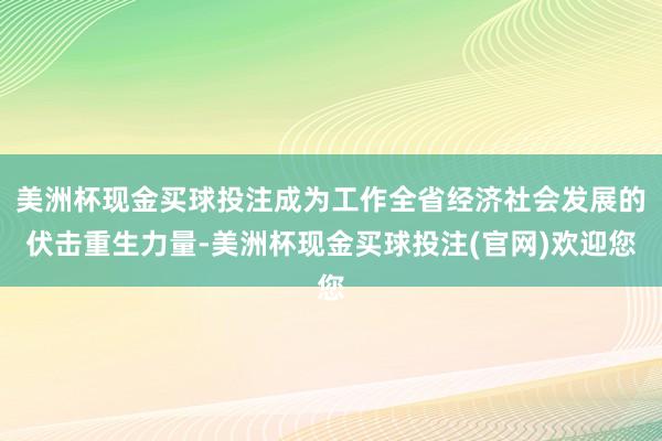 美洲杯现金买球投注成为工作全省经济社会发展的伏击重生力量-美洲杯现金买球投注(官网)欢迎您