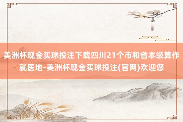 美洲杯现金买球投注下载四川21个市和省本级算作就医地-美洲杯现金买球投注(官网)欢迎您