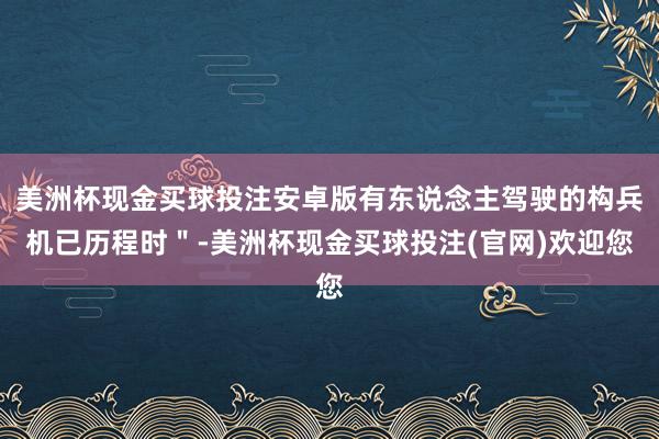 美洲杯现金买球投注安卓版有东说念主驾驶的构兵机已历程时＂-美洲杯现金买球投注(官网)欢迎您