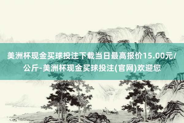 美洲杯现金买球投注下载当日最高报价15.00元/公斤-美洲杯现金买球投注(官网)欢迎您