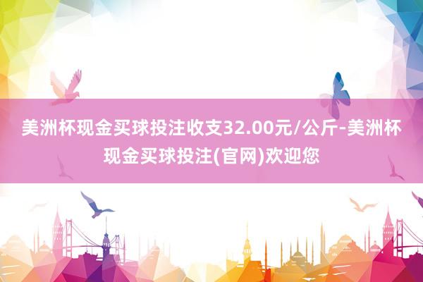 美洲杯现金买球投注收支32.00元/公斤-美洲杯现金买球投注(官网)欢迎您