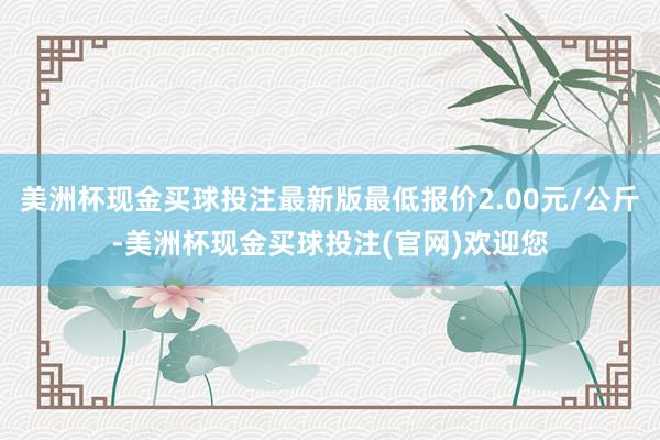 美洲杯现金买球投注最新版最低报价2.00元/公斤-美洲杯现金买球投注(官网)欢迎您