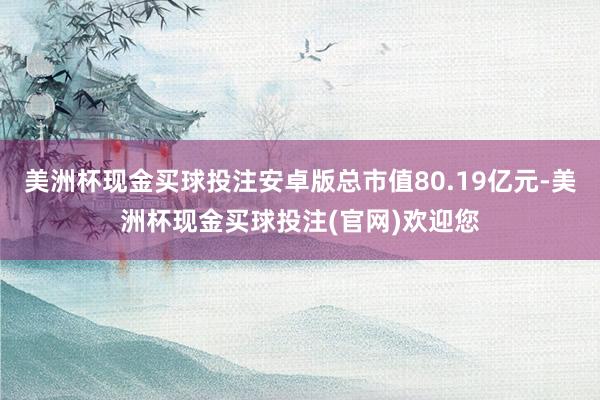 美洲杯现金买球投注安卓版总市值80.19亿元-美洲杯现金买球投注(官网)欢迎您