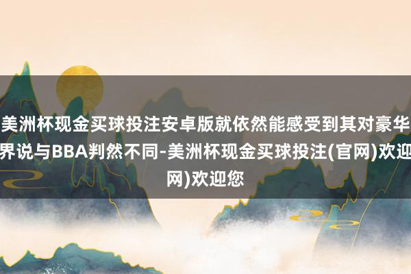 美洲杯现金买球投注安卓版就依然能感受到其对豪华的界说与BBA判然不同-美洲杯现金买球投注(官网)欢迎您