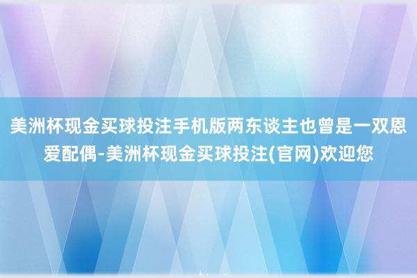 美洲杯现金买球投注手机版两东谈主也曾是一双恩爱配偶-美洲杯现金买球投注(官网)欢迎您