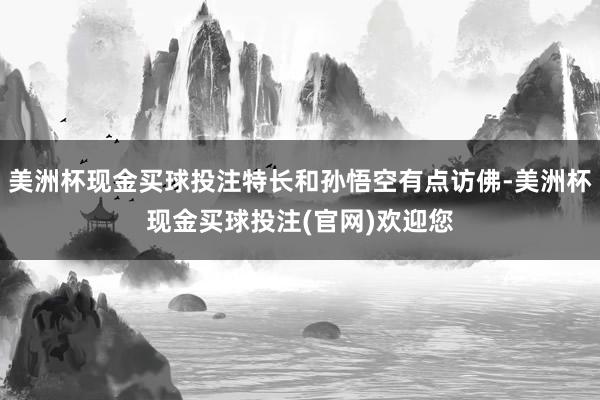 美洲杯现金买球投注特长和孙悟空有点访佛-美洲杯现金买球投注(官网)欢迎您