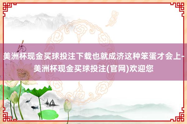 美洲杯现金买球投注下载也就成济这种笨蛋才会上-美洲杯现金买球投注(官网)欢迎您