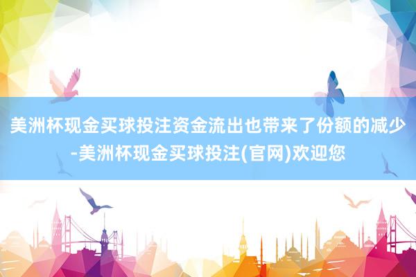 美洲杯现金买球投注　　资金流出也带来了份额的减少-美洲杯现金买球投注(官网)欢迎您