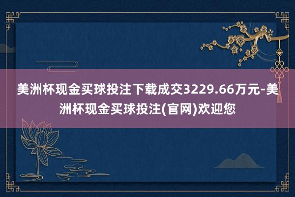 美洲杯现金买球投注下载成交3229.66万元-美洲杯现金买球投注(官网)欢迎您