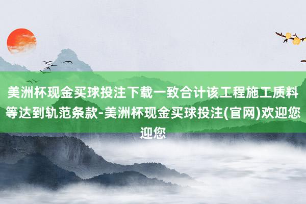 美洲杯现金买球投注下载一致合计该工程施工质料等达到轨范条款-美洲杯现金买球投注(官网)欢迎您