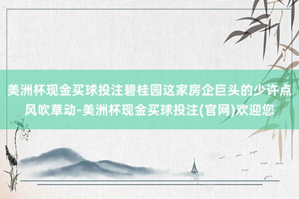 美洲杯现金买球投注碧桂园这家房企巨头的少许点风吹草动-美洲杯现金买球投注(官网)欢迎您