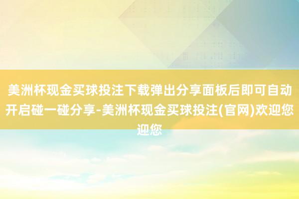 美洲杯现金买球投注下载弹出分享面板后即可自动开启碰一碰分享-美洲杯现金买球投注(官网)欢迎您