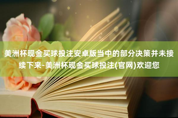 美洲杯现金买球投注安卓版当中的部分决策并未接续下来-美洲杯现金买球投注(官网)欢迎您