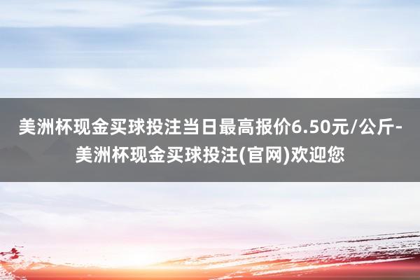 美洲杯现金买球投注当日最高报价6.50元/公斤-美洲杯现金买球投注(官网)欢迎您