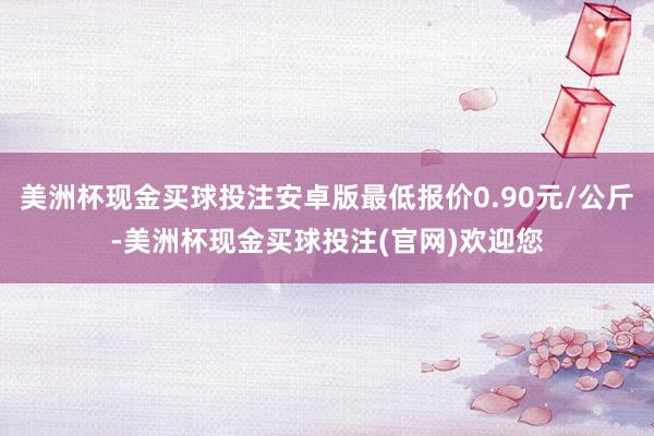 美洲杯现金买球投注安卓版最低报价0.90元/公斤-美洲杯现金买球投注(官网)欢迎您