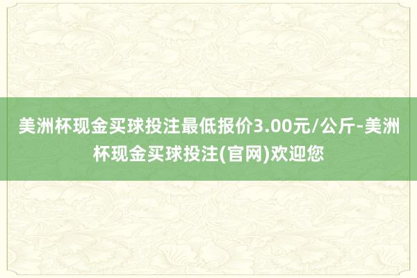 美洲杯现金买球投注最低报价3.00元/公斤-美洲杯现金买球投注(官网)欢迎您