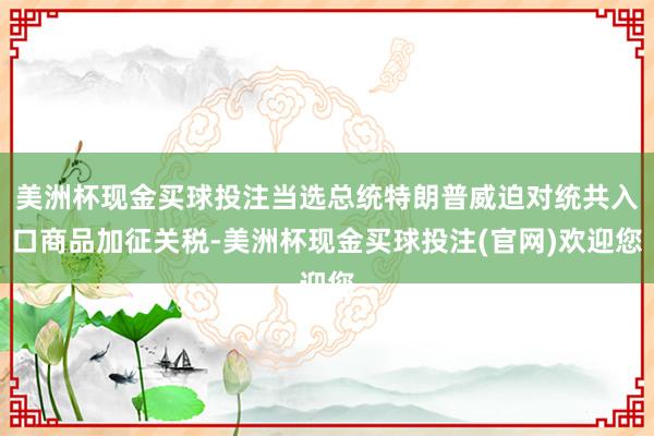 美洲杯现金买球投注当选总统特朗普威迫对统共入口商品加征关税-美洲杯现金买球投注(官网)欢迎您