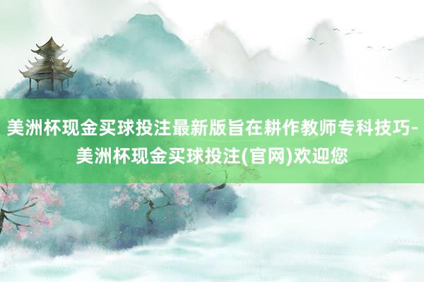 美洲杯现金买球投注最新版旨在耕作教师专科技巧-美洲杯现金买球投注(官网)欢迎您