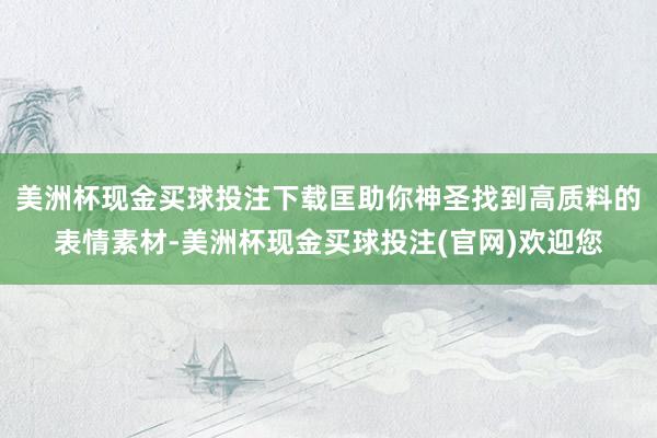 美洲杯现金买球投注下载匡助你神圣找到高质料的表情素材-美洲杯现金买球投注(官网)欢迎您