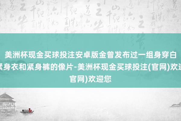 美洲杯现金买球投注安卓版金曾发布过一组身穿白色紧身衣和紧身裤的像片-美洲杯现金买球投注(官网)欢迎您