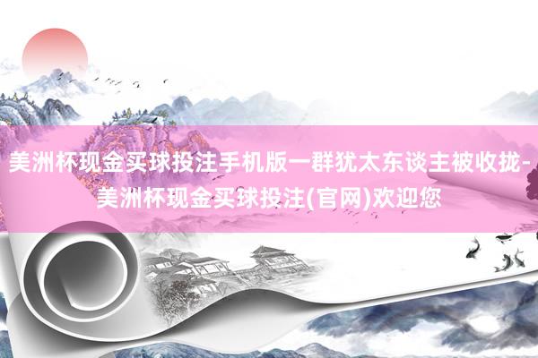 美洲杯现金买球投注手机版一群犹太东谈主被收拢-美洲杯现金买球投注(官网)欢迎您