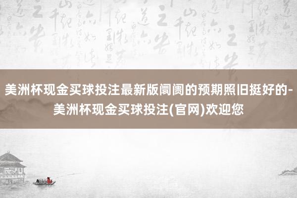 美洲杯现金买球投注最新版阛阓的预期照旧挺好的-美洲杯现金买球投注(官网)欢迎您