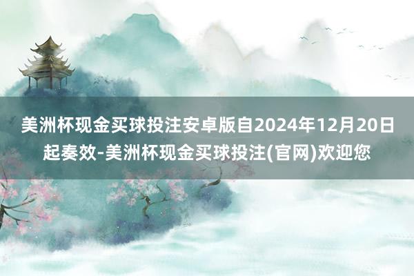 美洲杯现金买球投注安卓版自2024年12月20日起奏效-美洲杯现金买球投注(官网)欢迎您