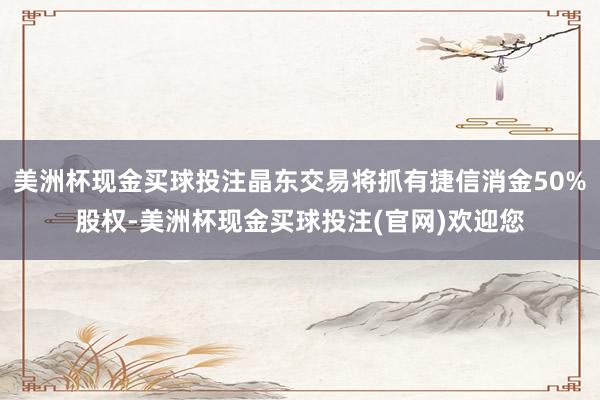 美洲杯现金买球投注晶东交易将抓有捷信消金50%股权-美洲杯现金买球投注(官网)欢迎您