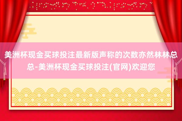 美洲杯现金买球投注最新版声称的次数亦然林林总总-美洲杯现金买球投注(官网)欢迎您