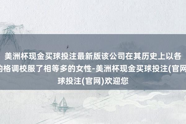 美洲杯现金买球投注最新版该公司在其历史上以各式种种的格调校服了相等多的女性-美洲杯现金买球投注(官网)欢迎您