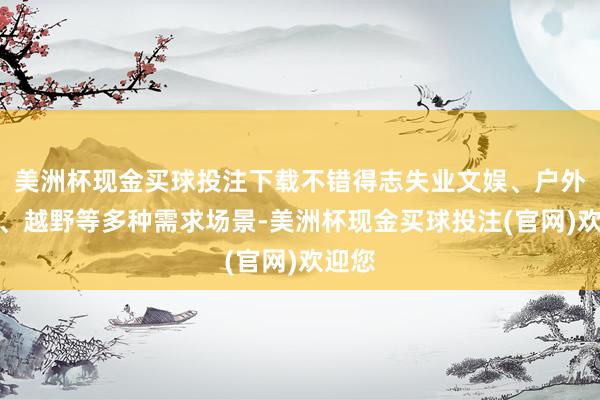 美洲杯现金买球投注下载不错得志失业文娱、户外使命、越野等多种需求场景-美洲杯现金买球投注(官网)欢迎您