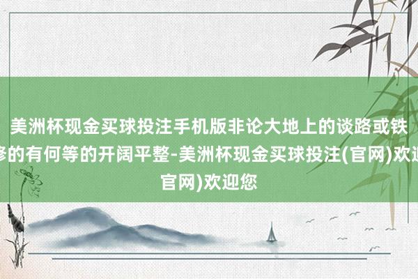 美洲杯现金买球投注手机版非论大地上的谈路或铁路修的有何等的开阔平整-美洲杯现金买球投注(官网)欢迎您