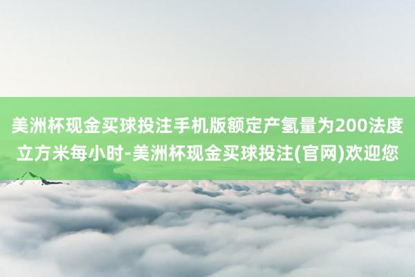 美洲杯现金买球投注手机版额定产氢量为200法度立方米每小时-美洲杯现金买球投注(官网)欢迎您